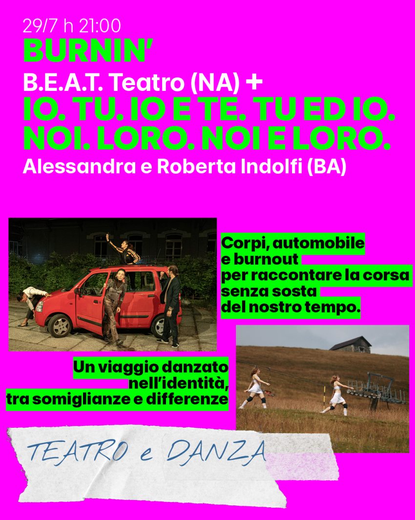 “BURNIN'” – B.E.A.T. Teatro e “IO. TU. IO E TE.TU ED IO. NOI. LORO. NOI E LORO”.- Alessandra e Roberta Indolfi - Cortile Officina Santachiara - Via Cacciatori delle Alpi, 4 Cuneo, Cuneo (CN) - Doppio spettacolo di danza contemporanea: BURNIN’ è una performance per un’automobile e quattro performer che indaga il fenomeno del burnout nella soc...